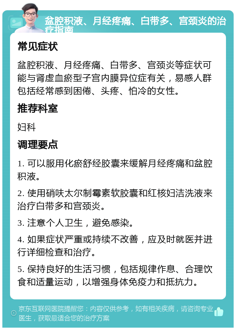 盆腔积液、月经疼痛、白带多、宫颈炎的治疗指南 常见症状 盆腔积液、月经疼痛、白带多、宫颈炎等症状可能与肾虚血瘀型子宫内膜异位症有关，易感人群包括经常感到困倦、头疼、怕冷的女性。 推荐科室 妇科 调理要点 1. 可以服用化瘀舒经胶囊来缓解月经疼痛和盆腔积液。 2. 使用硝呋太尔制霉素软胶囊和红核妇洁洗液来治疗白带多和宫颈炎。 3. 注意个人卫生，避免感染。 4. 如果症状严重或持续不改善，应及时就医并进行详细检查和治疗。 5. 保持良好的生活习惯，包括规律作息、合理饮食和适量运动，以增强身体免疫力和抵抗力。