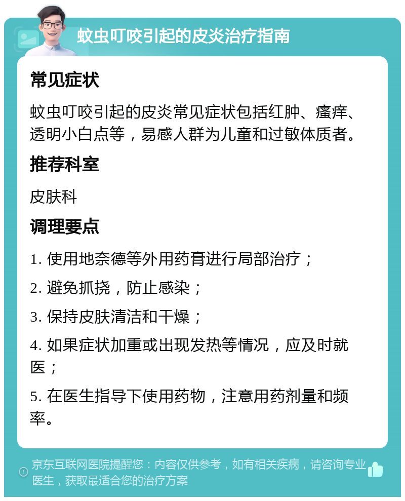 蚊虫叮咬引起的皮炎治疗指南 常见症状 蚊虫叮咬引起的皮炎常见症状包括红肿、瘙痒、透明小白点等，易感人群为儿童和过敏体质者。 推荐科室 皮肤科 调理要点 1. 使用地奈德等外用药膏进行局部治疗； 2. 避免抓挠，防止感染； 3. 保持皮肤清洁和干燥； 4. 如果症状加重或出现发热等情况，应及时就医； 5. 在医生指导下使用药物，注意用药剂量和频率。