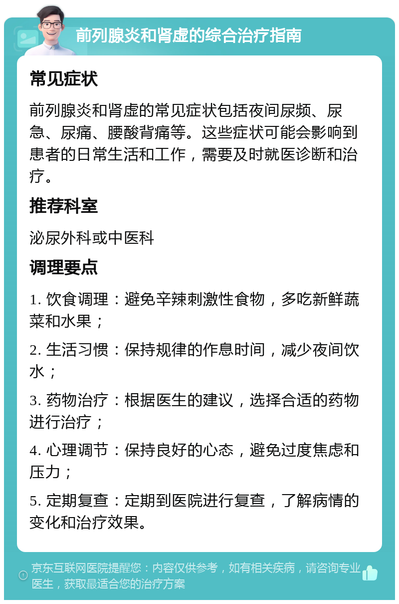 前列腺炎和肾虚的综合治疗指南 常见症状 前列腺炎和肾虚的常见症状包括夜间尿频、尿急、尿痛、腰酸背痛等。这些症状可能会影响到患者的日常生活和工作，需要及时就医诊断和治疗。 推荐科室 泌尿外科或中医科 调理要点 1. 饮食调理：避免辛辣刺激性食物，多吃新鲜蔬菜和水果； 2. 生活习惯：保持规律的作息时间，减少夜间饮水； 3. 药物治疗：根据医生的建议，选择合适的药物进行治疗； 4. 心理调节：保持良好的心态，避免过度焦虑和压力； 5. 定期复查：定期到医院进行复查，了解病情的变化和治疗效果。