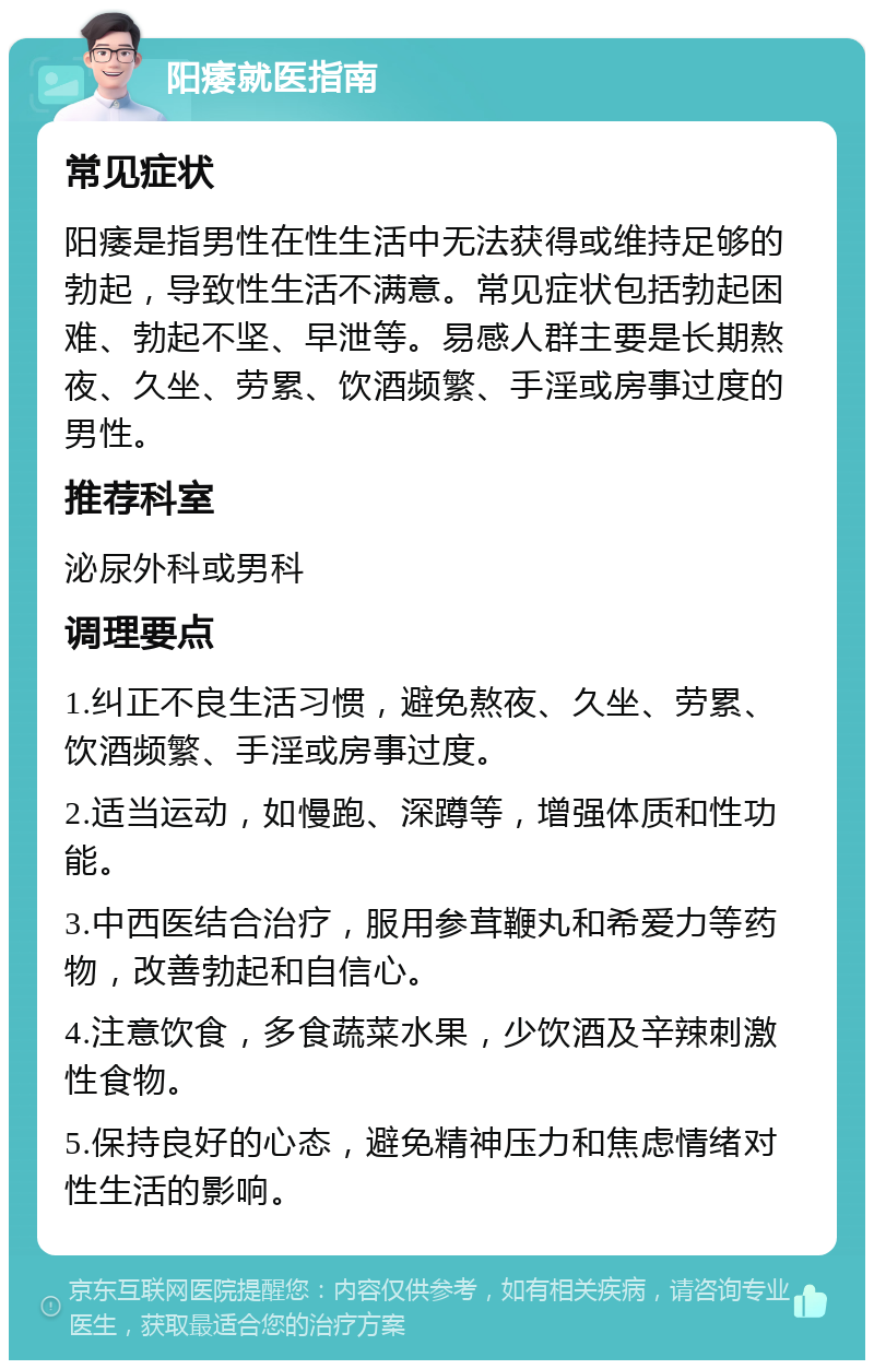 阳痿就医指南 常见症状 阳痿是指男性在性生活中无法获得或维持足够的勃起，导致性生活不满意。常见症状包括勃起困难、勃起不坚、早泄等。易感人群主要是长期熬夜、久坐、劳累、饮酒频繁、手淫或房事过度的男性。 推荐科室 泌尿外科或男科 调理要点 1.纠正不良生活习惯，避免熬夜、久坐、劳累、饮酒频繁、手淫或房事过度。 2.适当运动，如慢跑、深蹲等，增强体质和性功能。 3.中西医结合治疗，服用参茸鞭丸和希爱力等药物，改善勃起和自信心。 4.注意饮食，多食蔬菜水果，少饮酒及辛辣刺激性食物。 5.保持良好的心态，避免精神压力和焦虑情绪对性生活的影响。