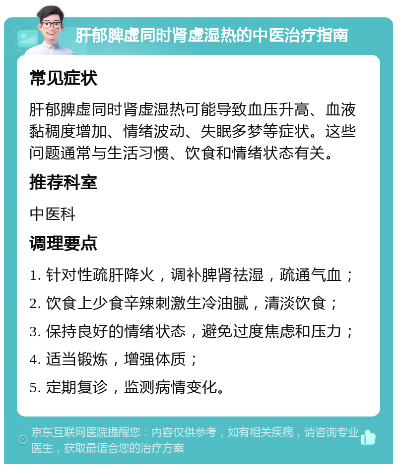 肝郁脾虚同时肾虚湿热的中医治疗指南 常见症状 肝郁脾虚同时肾虚湿热可能导致血压升高、血液黏稠度增加、情绪波动、失眠多梦等症状。这些问题通常与生活习惯、饮食和情绪状态有关。 推荐科室 中医科 调理要点 1. 针对性疏肝降火，调补脾肾祛湿，疏通气血； 2. 饮食上少食辛辣刺激生冷油腻，清淡饮食； 3. 保持良好的情绪状态，避免过度焦虑和压力； 4. 适当锻炼，增强体质； 5. 定期复诊，监测病情变化。