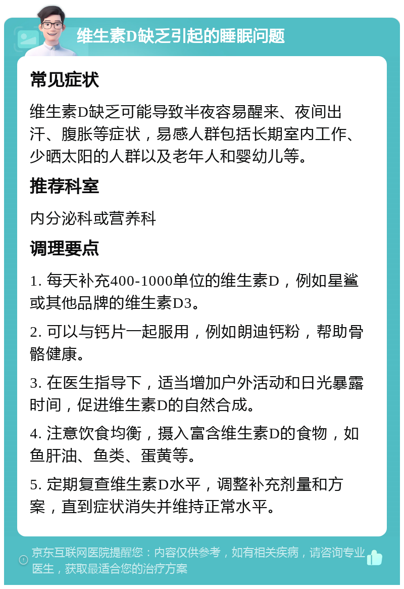 维生素D缺乏引起的睡眠问题 常见症状 维生素D缺乏可能导致半夜容易醒来、夜间出汗、腹胀等症状，易感人群包括长期室内工作、少晒太阳的人群以及老年人和婴幼儿等。 推荐科室 内分泌科或营养科 调理要点 1. 每天补充400-1000单位的维生素D，例如星鲨或其他品牌的维生素D3。 2. 可以与钙片一起服用，例如朗迪钙粉，帮助骨骼健康。 3. 在医生指导下，适当增加户外活动和日光暴露时间，促进维生素D的自然合成。 4. 注意饮食均衡，摄入富含维生素D的食物，如鱼肝油、鱼类、蛋黄等。 5. 定期复查维生素D水平，调整补充剂量和方案，直到症状消失并维持正常水平。