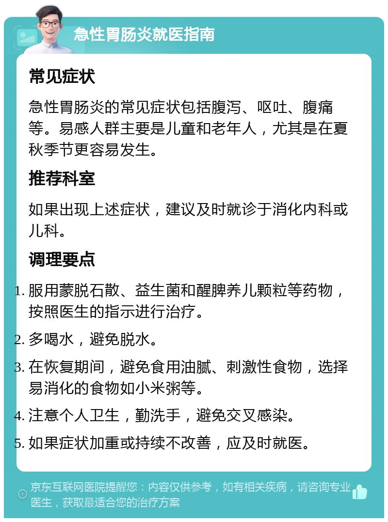 急性胃肠炎就医指南 常见症状 急性胃肠炎的常见症状包括腹泻、呕吐、腹痛等。易感人群主要是儿童和老年人，尤其是在夏秋季节更容易发生。 推荐科室 如果出现上述症状，建议及时就诊于消化内科或儿科。 调理要点 服用蒙脱石散、益生菌和醒脾养儿颗粒等药物，按照医生的指示进行治疗。 多喝水，避免脱水。 在恢复期间，避免食用油腻、刺激性食物，选择易消化的食物如小米粥等。 注意个人卫生，勤洗手，避免交叉感染。 如果症状加重或持续不改善，应及时就医。