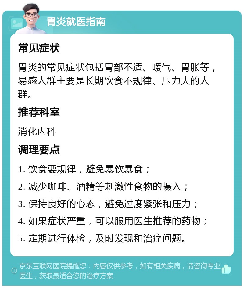 胃炎就医指南 常见症状 胃炎的常见症状包括胃部不适、嗳气、胃胀等，易感人群主要是长期饮食不规律、压力大的人群。 推荐科室 消化内科 调理要点 1. 饮食要规律，避免暴饮暴食； 2. 减少咖啡、酒精等刺激性食物的摄入； 3. 保持良好的心态，避免过度紧张和压力； 4. 如果症状严重，可以服用医生推荐的药物； 5. 定期进行体检，及时发现和治疗问题。