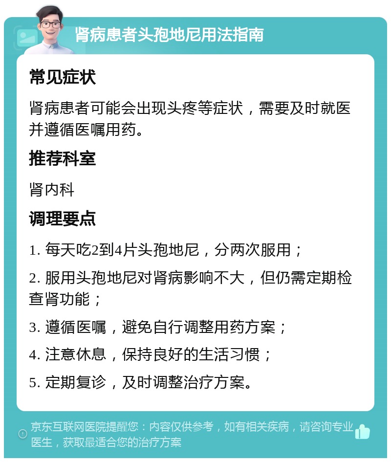 肾病患者头孢地尼用法指南 常见症状 肾病患者可能会出现头疼等症状，需要及时就医并遵循医嘱用药。 推荐科室 肾内科 调理要点 1. 每天吃2到4片头孢地尼，分两次服用； 2. 服用头孢地尼对肾病影响不大，但仍需定期检查肾功能； 3. 遵循医嘱，避免自行调整用药方案； 4. 注意休息，保持良好的生活习惯； 5. 定期复诊，及时调整治疗方案。