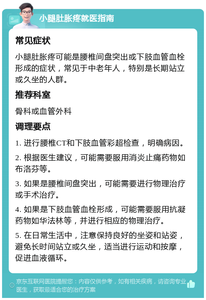 小腿肚胀疼就医指南 常见症状 小腿肚胀疼可能是腰椎间盘突出或下肢血管血栓形成的症状，常见于中老年人，特别是长期站立或久坐的人群。 推荐科室 骨科或血管外科 调理要点 1. 进行腰椎CT和下肢血管彩超检查，明确病因。 2. 根据医生建议，可能需要服用消炎止痛药物如布洛芬等。 3. 如果是腰椎间盘突出，可能需要进行物理治疗或手术治疗。 4. 如果是下肢血管血栓形成，可能需要服用抗凝药物如华法林等，并进行相应的物理治疗。 5. 在日常生活中，注意保持良好的坐姿和站姿，避免长时间站立或久坐，适当进行运动和按摩，促进血液循环。