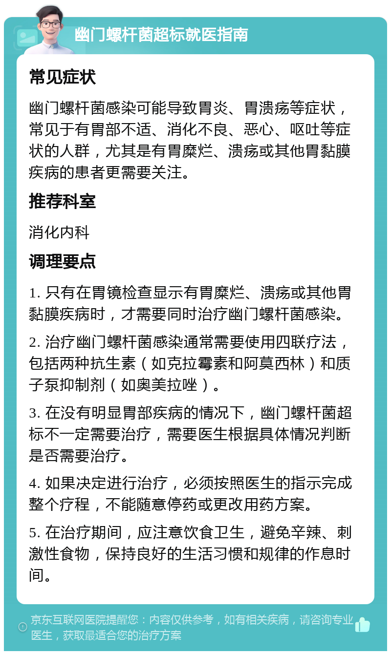 幽门螺杆菌超标就医指南 常见症状 幽门螺杆菌感染可能导致胃炎、胃溃疡等症状，常见于有胃部不适、消化不良、恶心、呕吐等症状的人群，尤其是有胃糜烂、溃疡或其他胃黏膜疾病的患者更需要关注。 推荐科室 消化内科 调理要点 1. 只有在胃镜检查显示有胃糜烂、溃疡或其他胃黏膜疾病时，才需要同时治疗幽门螺杆菌感染。 2. 治疗幽门螺杆菌感染通常需要使用四联疗法，包括两种抗生素（如克拉霉素和阿莫西林）和质子泵抑制剂（如奥美拉唑）。 3. 在没有明显胃部疾病的情况下，幽门螺杆菌超标不一定需要治疗，需要医生根据具体情况判断是否需要治疗。 4. 如果决定进行治疗，必须按照医生的指示完成整个疗程，不能随意停药或更改用药方案。 5. 在治疗期间，应注意饮食卫生，避免辛辣、刺激性食物，保持良好的生活习惯和规律的作息时间。