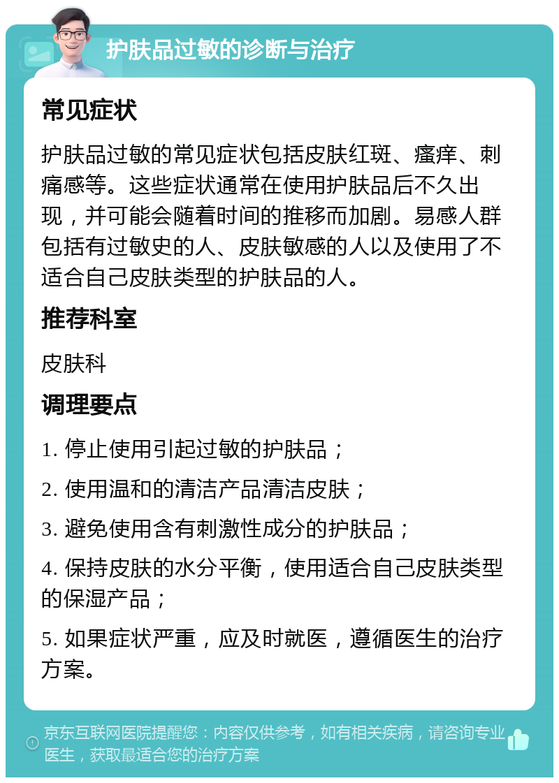 护肤品过敏的诊断与治疗 常见症状 护肤品过敏的常见症状包括皮肤红斑、瘙痒、刺痛感等。这些症状通常在使用护肤品后不久出现，并可能会随着时间的推移而加剧。易感人群包括有过敏史的人、皮肤敏感的人以及使用了不适合自己皮肤类型的护肤品的人。 推荐科室 皮肤科 调理要点 1. 停止使用引起过敏的护肤品； 2. 使用温和的清洁产品清洁皮肤； 3. 避免使用含有刺激性成分的护肤品； 4. 保持皮肤的水分平衡，使用适合自己皮肤类型的保湿产品； 5. 如果症状严重，应及时就医，遵循医生的治疗方案。