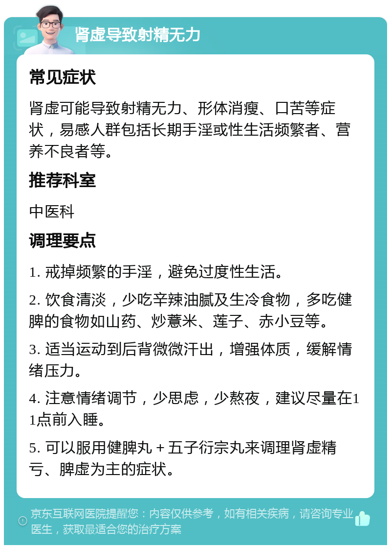 肾虚导致射精无力 常见症状 肾虚可能导致射精无力、形体消瘦、口苦等症状，易感人群包括长期手淫或性生活频繁者、营养不良者等。 推荐科室 中医科 调理要点 1. 戒掉频繁的手淫，避免过度性生活。 2. 饮食清淡，少吃辛辣油腻及生冷食物，多吃健脾的食物如山药、炒薏米、莲子、赤小豆等。 3. 适当运动到后背微微汗出，增强体质，缓解情绪压力。 4. 注意情绪调节，少思虑，少熬夜，建议尽量在11点前入睡。 5. 可以服用健脾丸＋五子衍宗丸来调理肾虚精亏、脾虚为主的症状。