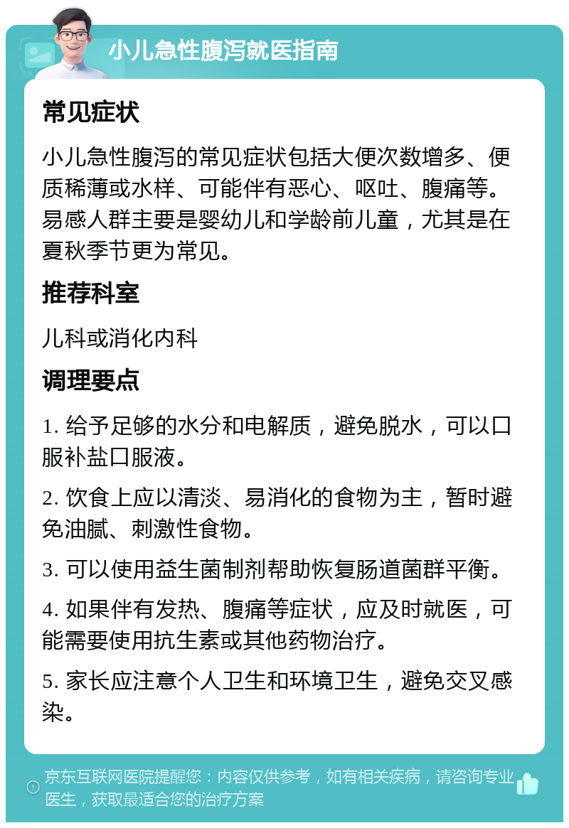 小儿急性腹泻就医指南 常见症状 小儿急性腹泻的常见症状包括大便次数增多、便质稀薄或水样、可能伴有恶心、呕吐、腹痛等。易感人群主要是婴幼儿和学龄前儿童，尤其是在夏秋季节更为常见。 推荐科室 儿科或消化内科 调理要点 1. 给予足够的水分和电解质，避免脱水，可以口服补盐口服液。 2. 饮食上应以清淡、易消化的食物为主，暂时避免油腻、刺激性食物。 3. 可以使用益生菌制剂帮助恢复肠道菌群平衡。 4. 如果伴有发热、腹痛等症状，应及时就医，可能需要使用抗生素或其他药物治疗。 5. 家长应注意个人卫生和环境卫生，避免交叉感染。