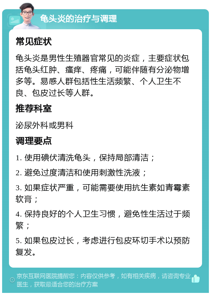 龟头炎的治疗与调理 常见症状 龟头炎是男性生殖器官常见的炎症，主要症状包括龟头红肿、瘙痒、疼痛，可能伴随有分泌物增多等。易感人群包括性生活频繁、个人卫生不良、包皮过长等人群。 推荐科室 泌尿外科或男科 调理要点 1. 使用碘伏清洗龟头，保持局部清洁； 2. 避免过度清洁和使用刺激性洗液； 3. 如果症状严重，可能需要使用抗生素如青霉素软膏； 4. 保持良好的个人卫生习惯，避免性生活过于频繁； 5. 如果包皮过长，考虑进行包皮环切手术以预防复发。