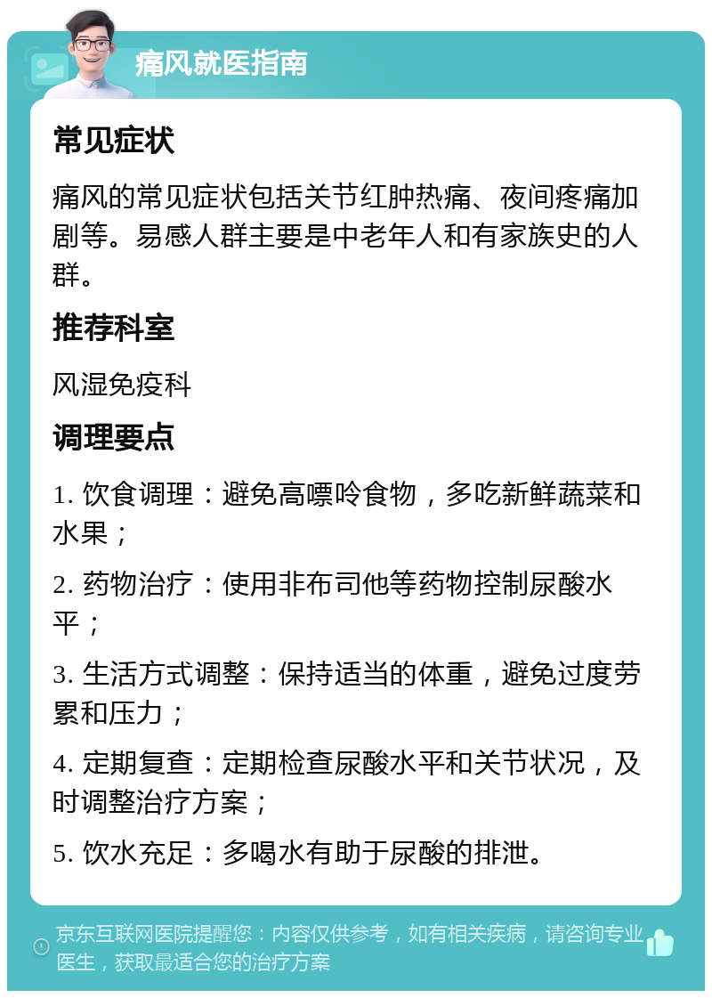 痛风就医指南 常见症状 痛风的常见症状包括关节红肿热痛、夜间疼痛加剧等。易感人群主要是中老年人和有家族史的人群。 推荐科室 风湿免疫科 调理要点 1. 饮食调理：避免高嘌呤食物，多吃新鲜蔬菜和水果； 2. 药物治疗：使用非布司他等药物控制尿酸水平； 3. 生活方式调整：保持适当的体重，避免过度劳累和压力； 4. 定期复查：定期检查尿酸水平和关节状况，及时调整治疗方案； 5. 饮水充足：多喝水有助于尿酸的排泄。