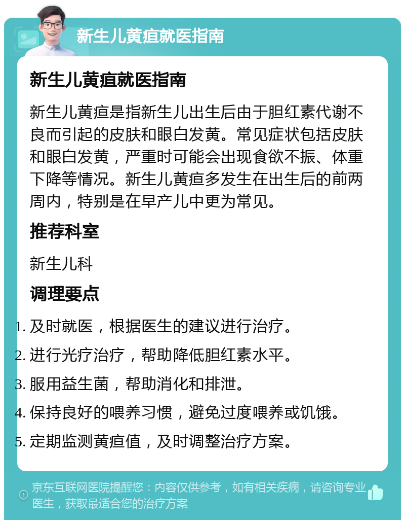 新生儿黄疸就医指南 新生儿黄疸就医指南 新生儿黄疸是指新生儿出生后由于胆红素代谢不良而引起的皮肤和眼白发黄。常见症状包括皮肤和眼白发黄，严重时可能会出现食欲不振、体重下降等情况。新生儿黄疸多发生在出生后的前两周内，特别是在早产儿中更为常见。 推荐科室 新生儿科 调理要点 及时就医，根据医生的建议进行治疗。 进行光疗治疗，帮助降低胆红素水平。 服用益生菌，帮助消化和排泄。 保持良好的喂养习惯，避免过度喂养或饥饿。 定期监测黄疸值，及时调整治疗方案。