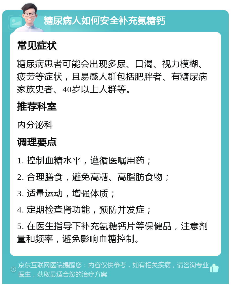 糖尿病人如何安全补充氨糖钙 常见症状 糖尿病患者可能会出现多尿、口渴、视力模糊、疲劳等症状，且易感人群包括肥胖者、有糖尿病家族史者、40岁以上人群等。 推荐科室 内分泌科 调理要点 1. 控制血糖水平，遵循医嘱用药； 2. 合理膳食，避免高糖、高脂肪食物； 3. 适量运动，增强体质； 4. 定期检查肾功能，预防并发症； 5. 在医生指导下补充氨糖钙片等保健品，注意剂量和频率，避免影响血糖控制。