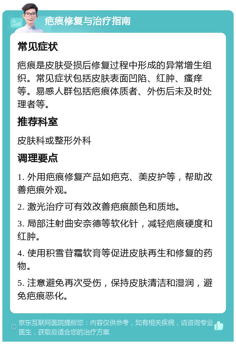 疤痕修复与治疗指南 常见症状 疤痕是皮肤受损后修复过程中形成的异常增生组织。常见症状包括皮肤表面凹陷、红肿、瘙痒等。易感人群包括疤痕体质者、外伤后未及时处理者等。 推荐科室 皮肤科或整形外科 调理要点 1. 外用疤痕修复产品如疤克、美皮护等，帮助改善疤痕外观。 2. 激光治疗可有效改善疤痕颜色和质地。 3. 局部注射曲安奈德等软化针，减轻疤痕硬度和红肿。 4. 使用积雪苷霜软膏等促进皮肤再生和修复的药物。 5. 注意避免再次受伤，保持皮肤清洁和湿润，避免疤痕恶化。