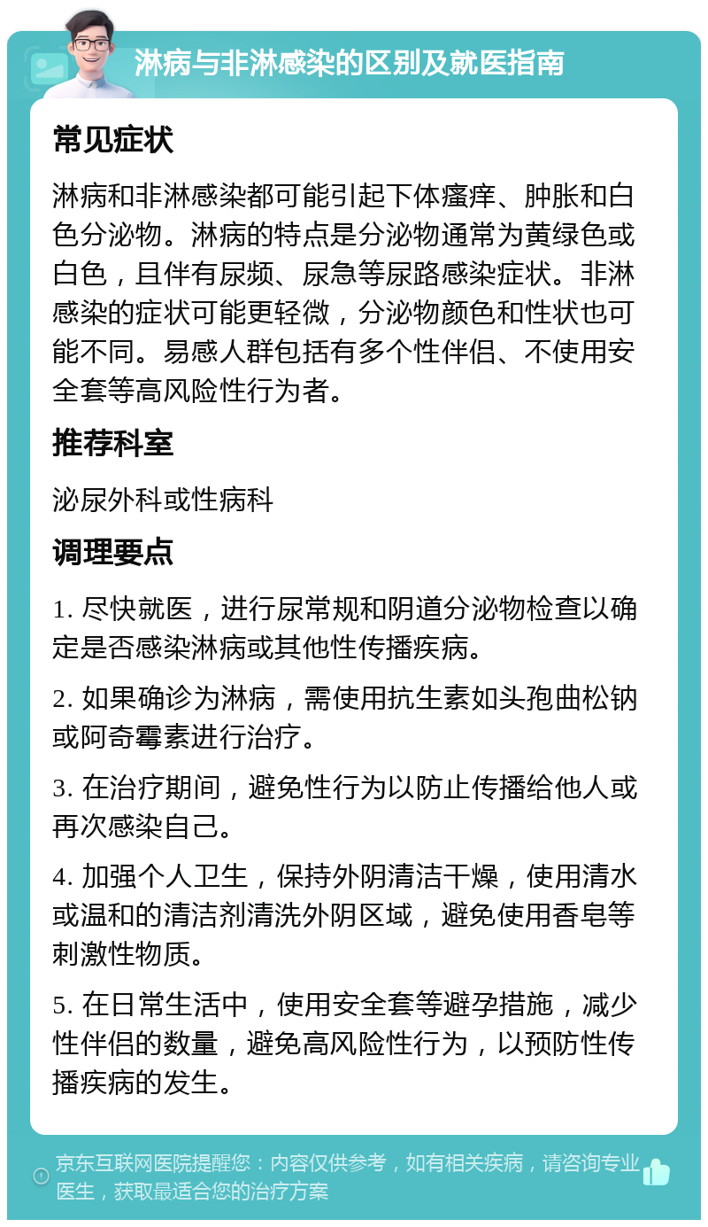 淋病与非淋感染的区别及就医指南 常见症状 淋病和非淋感染都可能引起下体瘙痒、肿胀和白色分泌物。淋病的特点是分泌物通常为黄绿色或白色，且伴有尿频、尿急等尿路感染症状。非淋感染的症状可能更轻微，分泌物颜色和性状也可能不同。易感人群包括有多个性伴侣、不使用安全套等高风险性行为者。 推荐科室 泌尿外科或性病科 调理要点 1. 尽快就医，进行尿常规和阴道分泌物检查以确定是否感染淋病或其他性传播疾病。 2. 如果确诊为淋病，需使用抗生素如头孢曲松钠或阿奇霉素进行治疗。 3. 在治疗期间，避免性行为以防止传播给他人或再次感染自己。 4. 加强个人卫生，保持外阴清洁干燥，使用清水或温和的清洁剂清洗外阴区域，避免使用香皂等刺激性物质。 5. 在日常生活中，使用安全套等避孕措施，减少性伴侣的数量，避免高风险性行为，以预防性传播疾病的发生。