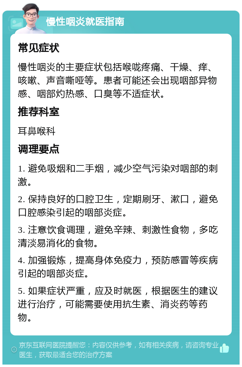 慢性咽炎就医指南 常见症状 慢性咽炎的主要症状包括喉咙疼痛、干燥、痒、咳嗽、声音嘶哑等。患者可能还会出现咽部异物感、咽部灼热感、口臭等不适症状。 推荐科室 耳鼻喉科 调理要点 1. 避免吸烟和二手烟，减少空气污染对咽部的刺激。 2. 保持良好的口腔卫生，定期刷牙、漱口，避免口腔感染引起的咽部炎症。 3. 注意饮食调理，避免辛辣、刺激性食物，多吃清淡易消化的食物。 4. 加强锻炼，提高身体免疫力，预防感冒等疾病引起的咽部炎症。 5. 如果症状严重，应及时就医，根据医生的建议进行治疗，可能需要使用抗生素、消炎药等药物。