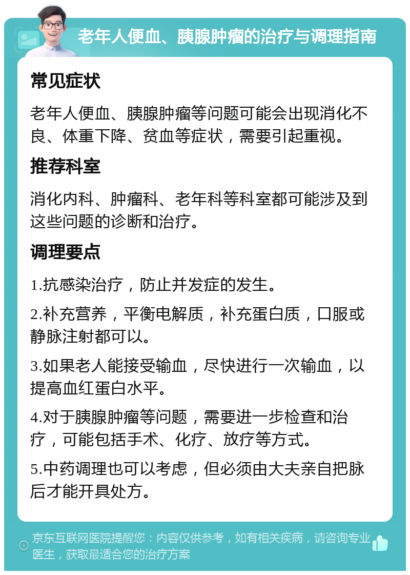 老年人便血、胰腺肿瘤的治疗与调理指南 常见症状 老年人便血、胰腺肿瘤等问题可能会出现消化不良、体重下降、贫血等症状，需要引起重视。 推荐科室 消化内科、肿瘤科、老年科等科室都可能涉及到这些问题的诊断和治疗。 调理要点 1.抗感染治疗，防止并发症的发生。 2.补充营养，平衡电解质，补充蛋白质，口服或静脉注射都可以。 3.如果老人能接受输血，尽快进行一次输血，以提高血红蛋白水平。 4.对于胰腺肿瘤等问题，需要进一步检查和治疗，可能包括手术、化疗、放疗等方式。 5.中药调理也可以考虑，但必须由大夫亲自把脉后才能开具处方。