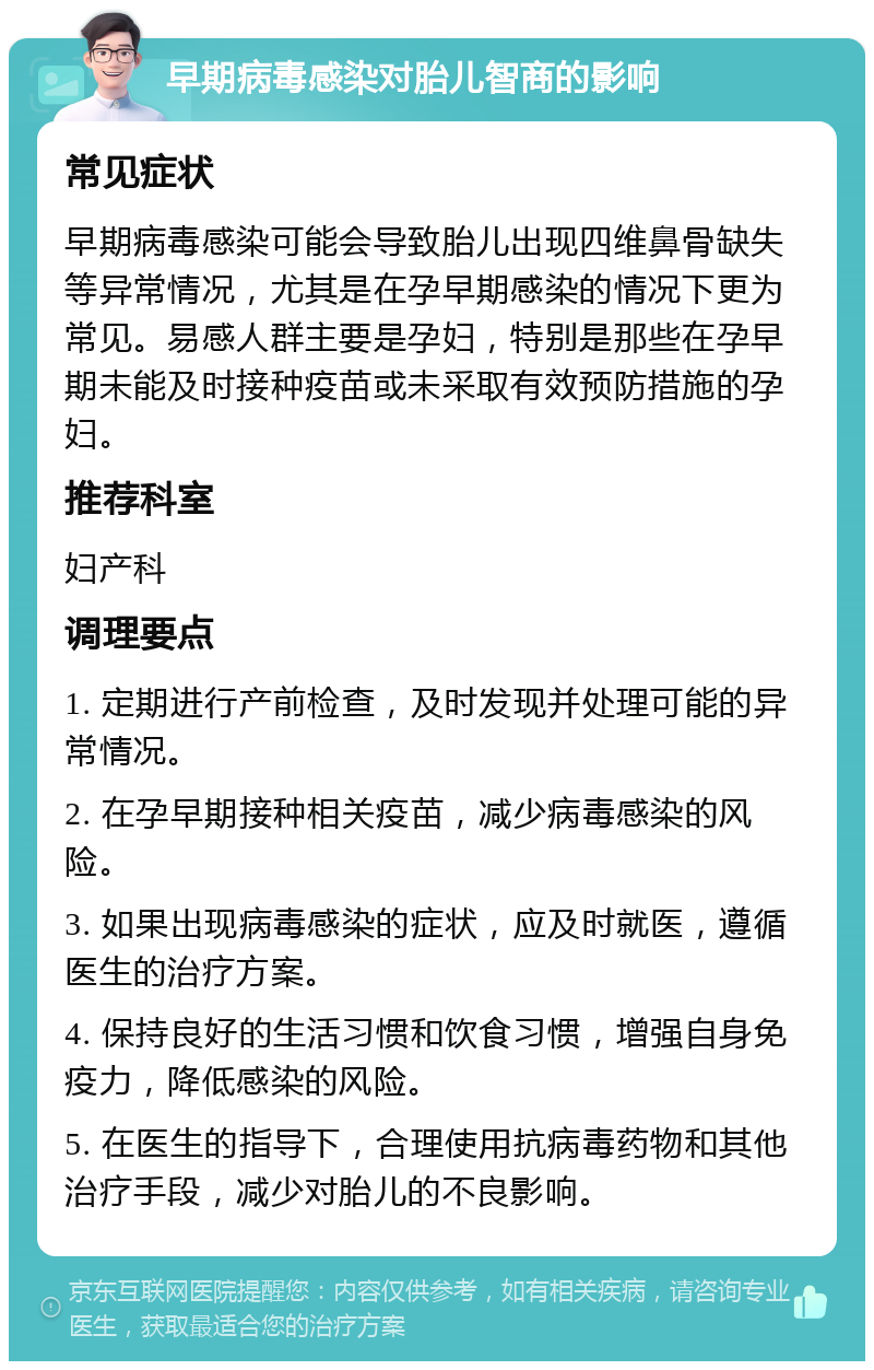 早期病毒感染对胎儿智商的影响 常见症状 早期病毒感染可能会导致胎儿出现四维鼻骨缺失等异常情况，尤其是在孕早期感染的情况下更为常见。易感人群主要是孕妇，特别是那些在孕早期未能及时接种疫苗或未采取有效预防措施的孕妇。 推荐科室 妇产科 调理要点 1. 定期进行产前检查，及时发现并处理可能的异常情况。 2. 在孕早期接种相关疫苗，减少病毒感染的风险。 3. 如果出现病毒感染的症状，应及时就医，遵循医生的治疗方案。 4. 保持良好的生活习惯和饮食习惯，增强自身免疫力，降低感染的风险。 5. 在医生的指导下，合理使用抗病毒药物和其他治疗手段，减少对胎儿的不良影响。