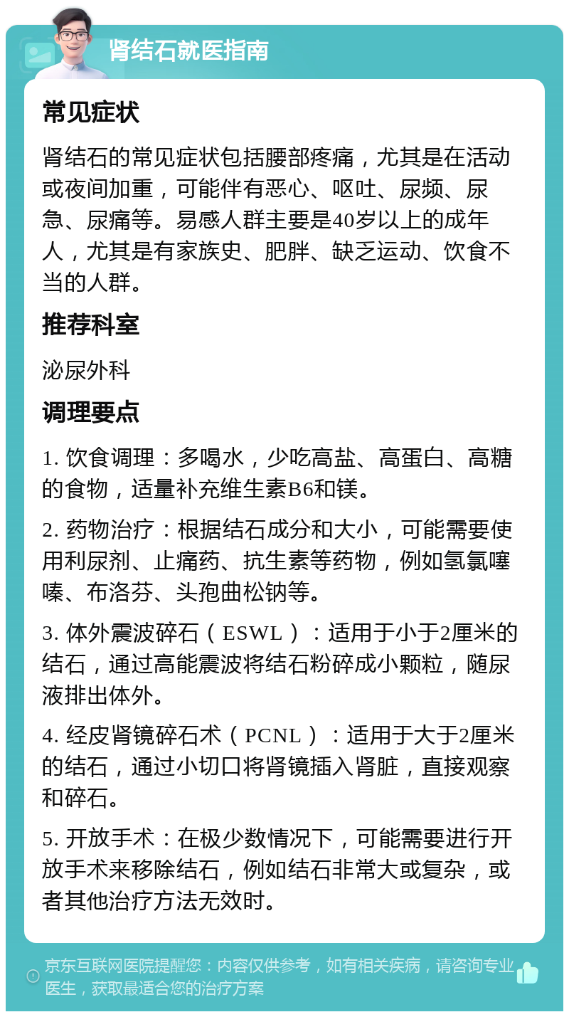 肾结石就医指南 常见症状 肾结石的常见症状包括腰部疼痛，尤其是在活动或夜间加重，可能伴有恶心、呕吐、尿频、尿急、尿痛等。易感人群主要是40岁以上的成年人，尤其是有家族史、肥胖、缺乏运动、饮食不当的人群。 推荐科室 泌尿外科 调理要点 1. 饮食调理：多喝水，少吃高盐、高蛋白、高糖的食物，适量补充维生素B6和镁。 2. 药物治疗：根据结石成分和大小，可能需要使用利尿剂、止痛药、抗生素等药物，例如氢氯噻嗪、布洛芬、头孢曲松钠等。 3. 体外震波碎石（ESWL）：适用于小于2厘米的结石，通过高能震波将结石粉碎成小颗粒，随尿液排出体外。 4. 经皮肾镜碎石术（PCNL）：适用于大于2厘米的结石，通过小切口将肾镜插入肾脏，直接观察和碎石。 5. 开放手术：在极少数情况下，可能需要进行开放手术来移除结石，例如结石非常大或复杂，或者其他治疗方法无效时。