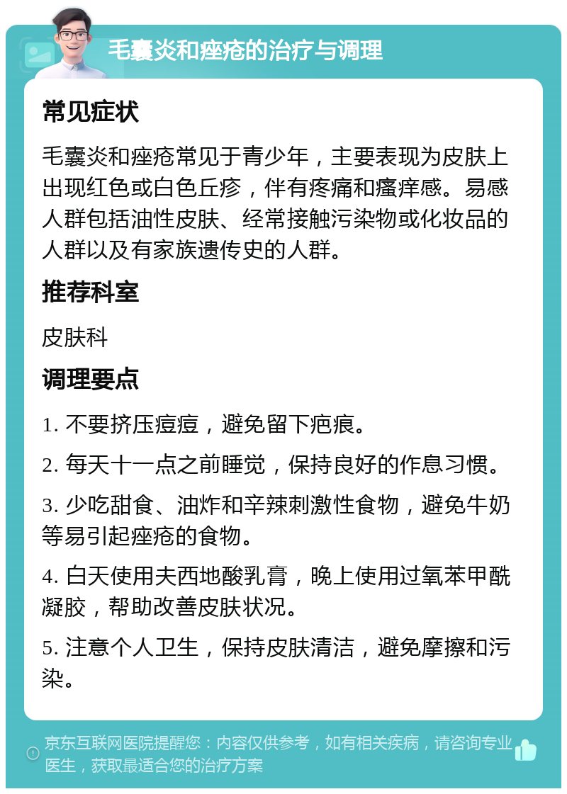 毛囊炎和痤疮的治疗与调理 常见症状 毛囊炎和痤疮常见于青少年，主要表现为皮肤上出现红色或白色丘疹，伴有疼痛和瘙痒感。易感人群包括油性皮肤、经常接触污染物或化妆品的人群以及有家族遗传史的人群。 推荐科室 皮肤科 调理要点 1. 不要挤压痘痘，避免留下疤痕。 2. 每天十一点之前睡觉，保持良好的作息习惯。 3. 少吃甜食、油炸和辛辣刺激性食物，避免牛奶等易引起痤疮的食物。 4. 白天使用夫西地酸乳膏，晚上使用过氧苯甲酰凝胶，帮助改善皮肤状况。 5. 注意个人卫生，保持皮肤清洁，避免摩擦和污染。