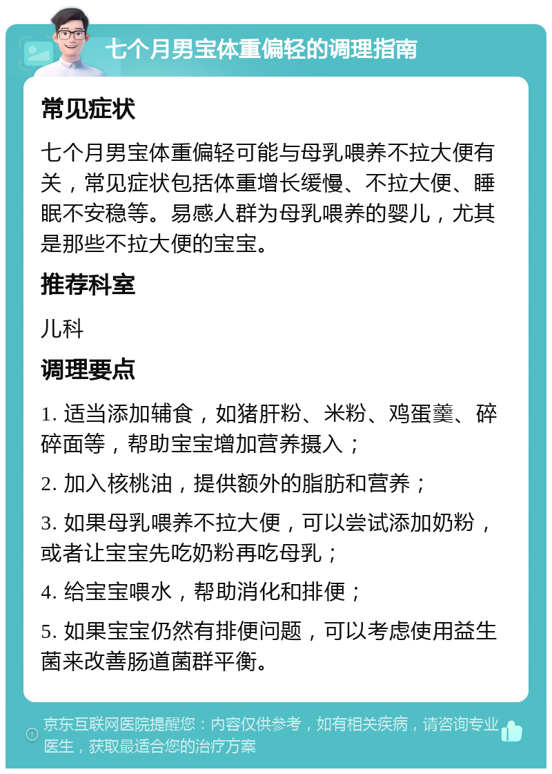 七个月男宝体重偏轻的调理指南 常见症状 七个月男宝体重偏轻可能与母乳喂养不拉大便有关，常见症状包括体重增长缓慢、不拉大便、睡眠不安稳等。易感人群为母乳喂养的婴儿，尤其是那些不拉大便的宝宝。 推荐科室 儿科 调理要点 1. 适当添加辅食，如猪肝粉、米粉、鸡蛋羹、碎碎面等，帮助宝宝增加营养摄入； 2. 加入核桃油，提供额外的脂肪和营养； 3. 如果母乳喂养不拉大便，可以尝试添加奶粉，或者让宝宝先吃奶粉再吃母乳； 4. 给宝宝喂水，帮助消化和排便； 5. 如果宝宝仍然有排便问题，可以考虑使用益生菌来改善肠道菌群平衡。