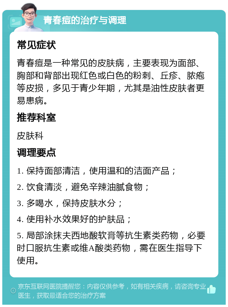 青春痘的治疗与调理 常见症状 青春痘是一种常见的皮肤病，主要表现为面部、胸部和背部出现红色或白色的粉刺、丘疹、脓疱等皮损，多见于青少年期，尤其是油性皮肤者更易患病。 推荐科室 皮肤科 调理要点 1. 保持面部清洁，使用温和的洁面产品； 2. 饮食清淡，避免辛辣油腻食物； 3. 多喝水，保持皮肤水分； 4. 使用补水效果好的护肤品； 5. 局部涂抹夫西地酸软膏等抗生素类药物，必要时口服抗生素或维A酸类药物，需在医生指导下使用。