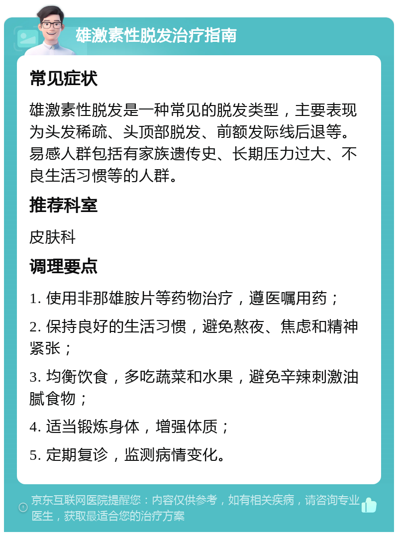 雄激素性脱发治疗指南 常见症状 雄激素性脱发是一种常见的脱发类型，主要表现为头发稀疏、头顶部脱发、前额发际线后退等。易感人群包括有家族遗传史、长期压力过大、不良生活习惯等的人群。 推荐科室 皮肤科 调理要点 1. 使用非那雄胺片等药物治疗，遵医嘱用药； 2. 保持良好的生活习惯，避免熬夜、焦虑和精神紧张； 3. 均衡饮食，多吃蔬菜和水果，避免辛辣刺激油腻食物； 4. 适当锻炼身体，增强体质； 5. 定期复诊，监测病情变化。