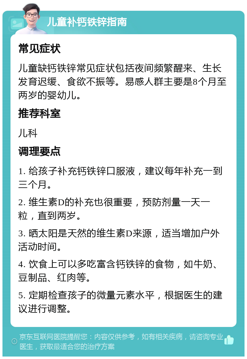 儿童补钙铁锌指南 常见症状 儿童缺钙铁锌常见症状包括夜间频繁醒来、生长发育迟缓、食欲不振等。易感人群主要是8个月至两岁的婴幼儿。 推荐科室 儿科 调理要点 1. 给孩子补充钙铁锌口服液，建议每年补充一到三个月。 2. 维生素D的补充也很重要，预防剂量一天一粒，直到两岁。 3. 晒太阳是天然的维生素D来源，适当增加户外活动时间。 4. 饮食上可以多吃富含钙铁锌的食物，如牛奶、豆制品、红肉等。 5. 定期检查孩子的微量元素水平，根据医生的建议进行调整。