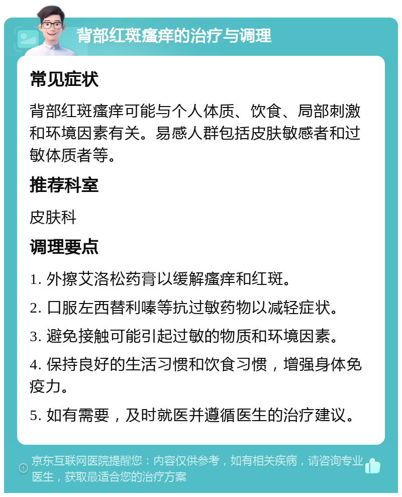 背部红斑瘙痒的治疗与调理 常见症状 背部红斑瘙痒可能与个人体质、饮食、局部刺激和环境因素有关。易感人群包括皮肤敏感者和过敏体质者等。 推荐科室 皮肤科 调理要点 1. 外擦艾洛松药膏以缓解瘙痒和红斑。 2. 口服左西替利嗪等抗过敏药物以减轻症状。 3. 避免接触可能引起过敏的物质和环境因素。 4. 保持良好的生活习惯和饮食习惯，增强身体免疫力。 5. 如有需要，及时就医并遵循医生的治疗建议。