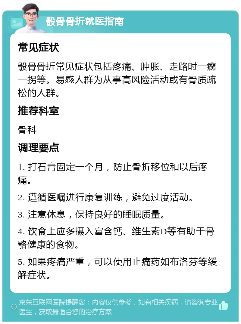 骰骨骨折就医指南 常见症状 骰骨骨折常见症状包括疼痛、肿胀、走路时一瘸一拐等。易感人群为从事高风险活动或有骨质疏松的人群。 推荐科室 骨科 调理要点 1. 打石膏固定一个月，防止骨折移位和以后疼痛。 2. 遵循医嘱进行康复训练，避免过度活动。 3. 注意休息，保持良好的睡眠质量。 4. 饮食上应多摄入富含钙、维生素D等有助于骨骼健康的食物。 5. 如果疼痛严重，可以使用止痛药如布洛芬等缓解症状。