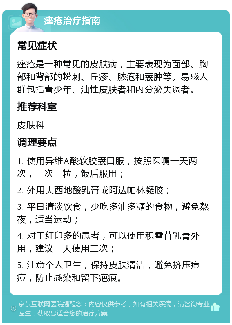 痤疮治疗指南 常见症状 痤疮是一种常见的皮肤病，主要表现为面部、胸部和背部的粉刺、丘疹、脓疱和囊肿等。易感人群包括青少年、油性皮肤者和内分泌失调者。 推荐科室 皮肤科 调理要点 1. 使用异维A酸软胶囊口服，按照医嘱一天两次，一次一粒，饭后服用； 2. 外用夫西地酸乳膏或阿达帕林凝胶； 3. 平日清淡饮食，少吃多油多糖的食物，避免熬夜，适当运动； 4. 对于红印多的患者，可以使用积雪苷乳膏外用，建议一天使用三次； 5. 注意个人卫生，保持皮肤清洁，避免挤压痘痘，防止感染和留下疤痕。