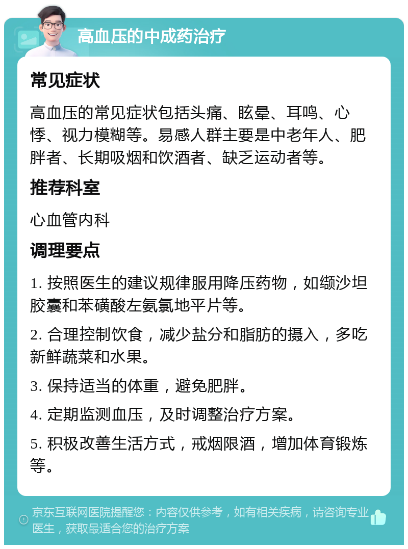 高血压的中成药治疗 常见症状 高血压的常见症状包括头痛、眩晕、耳鸣、心悸、视力模糊等。易感人群主要是中老年人、肥胖者、长期吸烟和饮酒者、缺乏运动者等。 推荐科室 心血管内科 调理要点 1. 按照医生的建议规律服用降压药物，如缬沙坦胶囊和苯磺酸左氨氯地平片等。 2. 合理控制饮食，减少盐分和脂肪的摄入，多吃新鲜蔬菜和水果。 3. 保持适当的体重，避免肥胖。 4. 定期监测血压，及时调整治疗方案。 5. 积极改善生活方式，戒烟限酒，增加体育锻炼等。