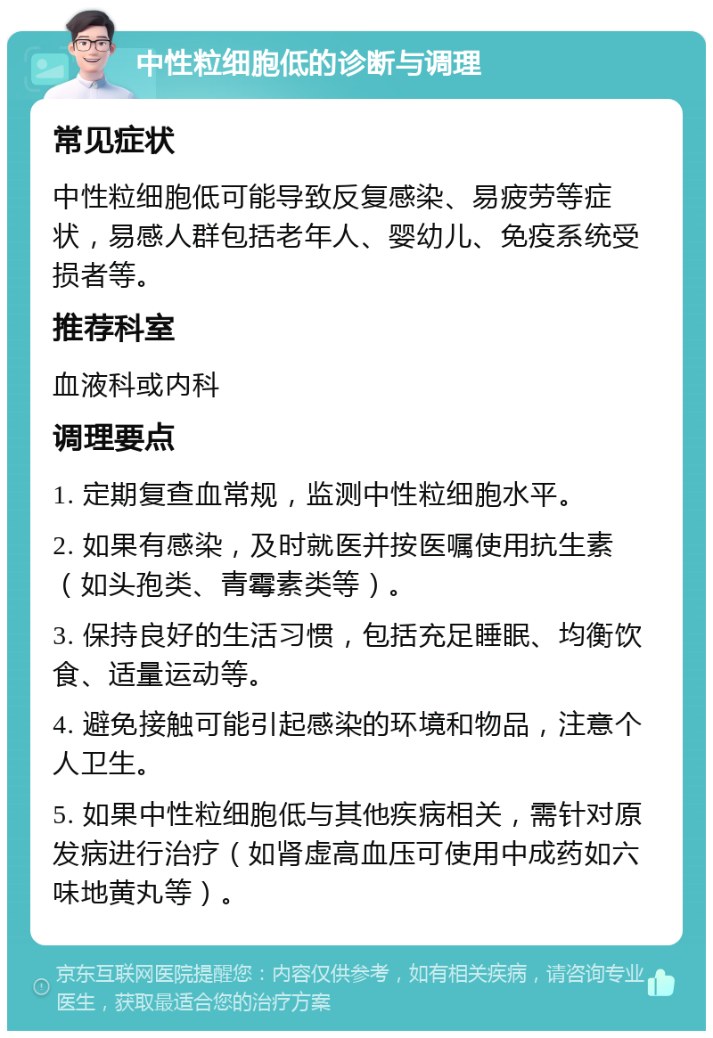 中性粒细胞低的诊断与调理 常见症状 中性粒细胞低可能导致反复感染、易疲劳等症状，易感人群包括老年人、婴幼儿、免疫系统受损者等。 推荐科室 血液科或内科 调理要点 1. 定期复查血常规，监测中性粒细胞水平。 2. 如果有感染，及时就医并按医嘱使用抗生素（如头孢类、青霉素类等）。 3. 保持良好的生活习惯，包括充足睡眠、均衡饮食、适量运动等。 4. 避免接触可能引起感染的环境和物品，注意个人卫生。 5. 如果中性粒细胞低与其他疾病相关，需针对原发病进行治疗（如肾虚高血压可使用中成药如六味地黄丸等）。