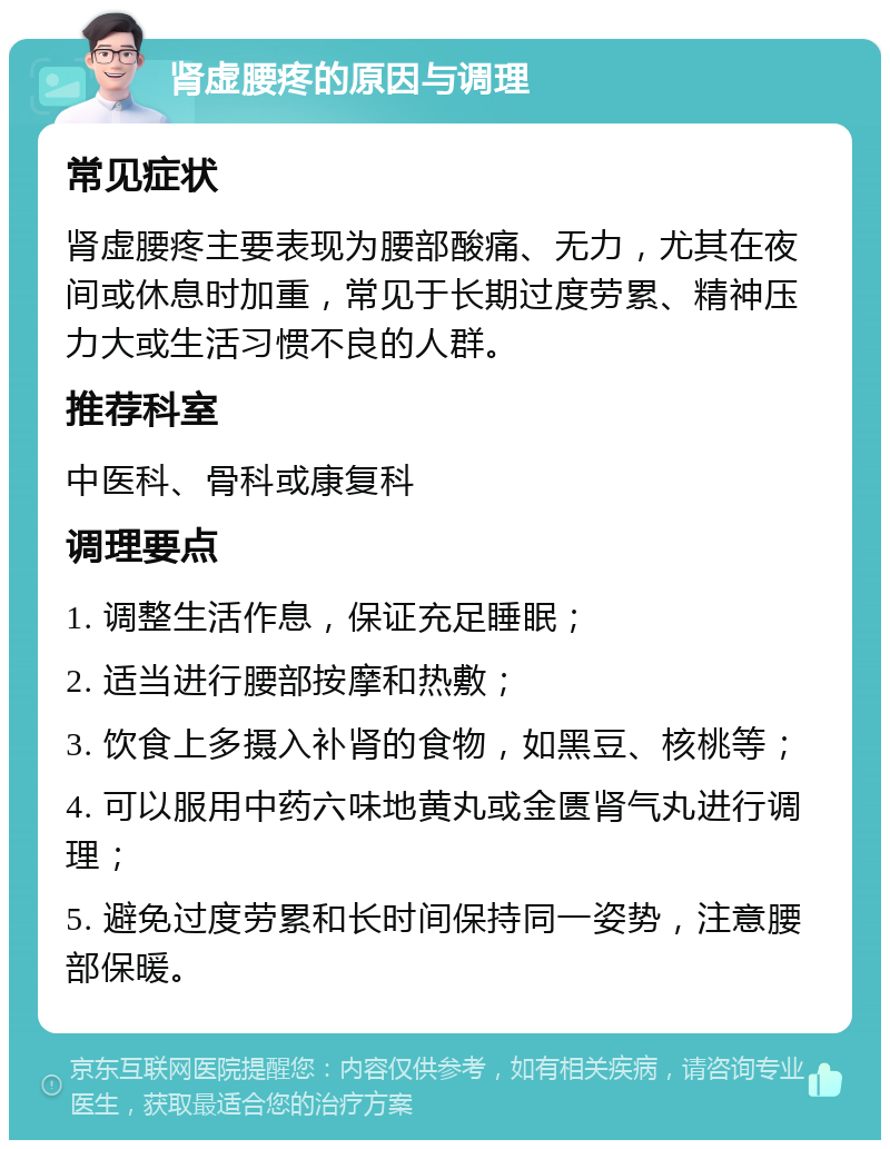 肾虚腰疼的原因与调理 常见症状 肾虚腰疼主要表现为腰部酸痛、无力，尤其在夜间或休息时加重，常见于长期过度劳累、精神压力大或生活习惯不良的人群。 推荐科室 中医科、骨科或康复科 调理要点 1. 调整生活作息，保证充足睡眠； 2. 适当进行腰部按摩和热敷； 3. 饮食上多摄入补肾的食物，如黑豆、核桃等； 4. 可以服用中药六味地黄丸或金匮肾气丸进行调理； 5. 避免过度劳累和长时间保持同一姿势，注意腰部保暖。