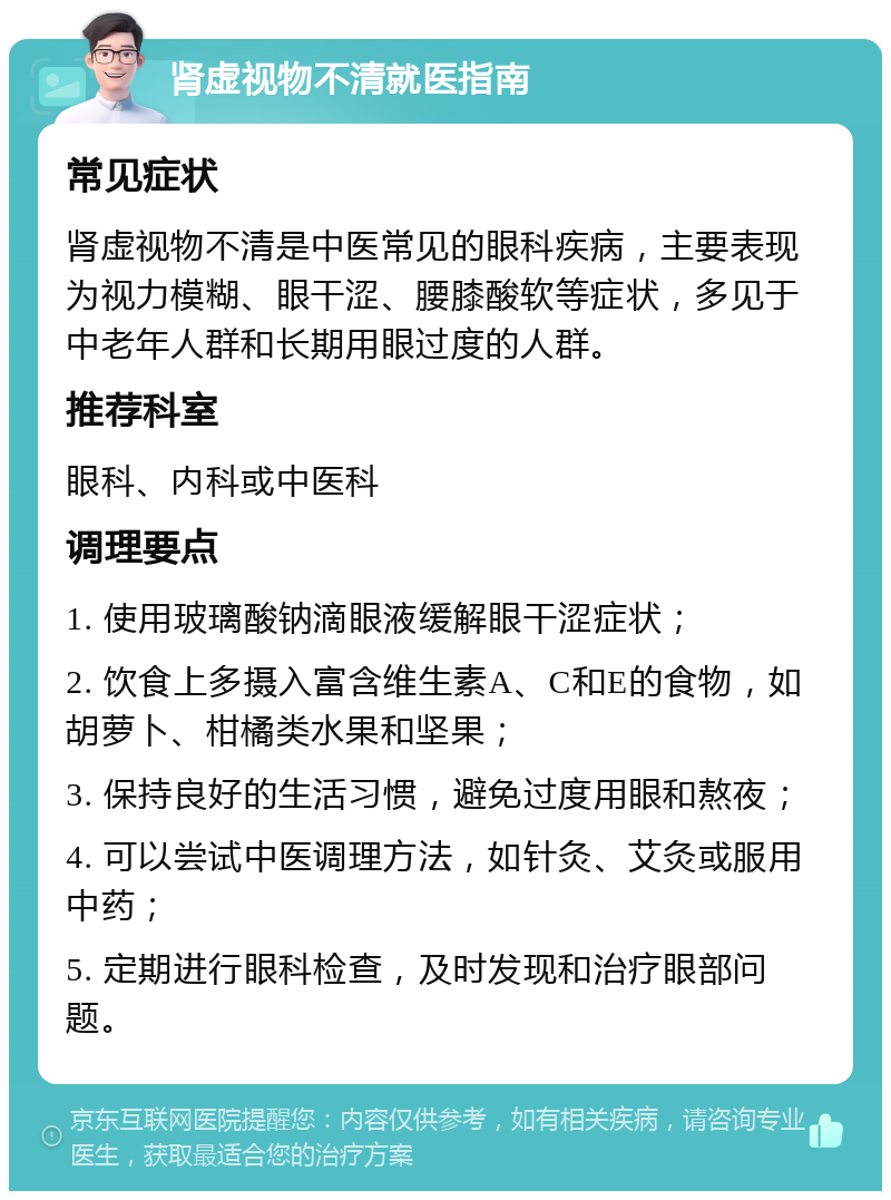 肾虚视物不清就医指南 常见症状 肾虚视物不清是中医常见的眼科疾病，主要表现为视力模糊、眼干涩、腰膝酸软等症状，多见于中老年人群和长期用眼过度的人群。 推荐科室 眼科、内科或中医科 调理要点 1. 使用玻璃酸钠滴眼液缓解眼干涩症状； 2. 饮食上多摄入富含维生素A、C和E的食物，如胡萝卜、柑橘类水果和坚果； 3. 保持良好的生活习惯，避免过度用眼和熬夜； 4. 可以尝试中医调理方法，如针灸、艾灸或服用中药； 5. 定期进行眼科检查，及时发现和治疗眼部问题。