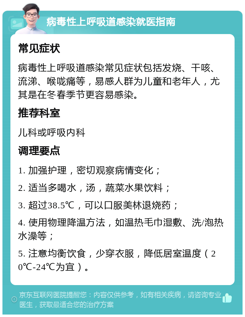 病毒性上呼吸道感染就医指南 常见症状 病毒性上呼吸道感染常见症状包括发烧、干咳、流涕、喉咙痛等，易感人群为儿童和老年人，尤其是在冬春季节更容易感染。 推荐科室 儿科或呼吸内科 调理要点 1. 加强护理，密切观察病情变化； 2. 适当多喝水，汤，蔬菜水果饮料； 3. 超过38.5℃，可以口服美林退烧药； 4. 使用物理降温方法，如温热毛巾湿敷、洗/泡热水澡等； 5. 注意均衡饮食，少穿衣服，降低居室温度（20℃-24℃为宜）。