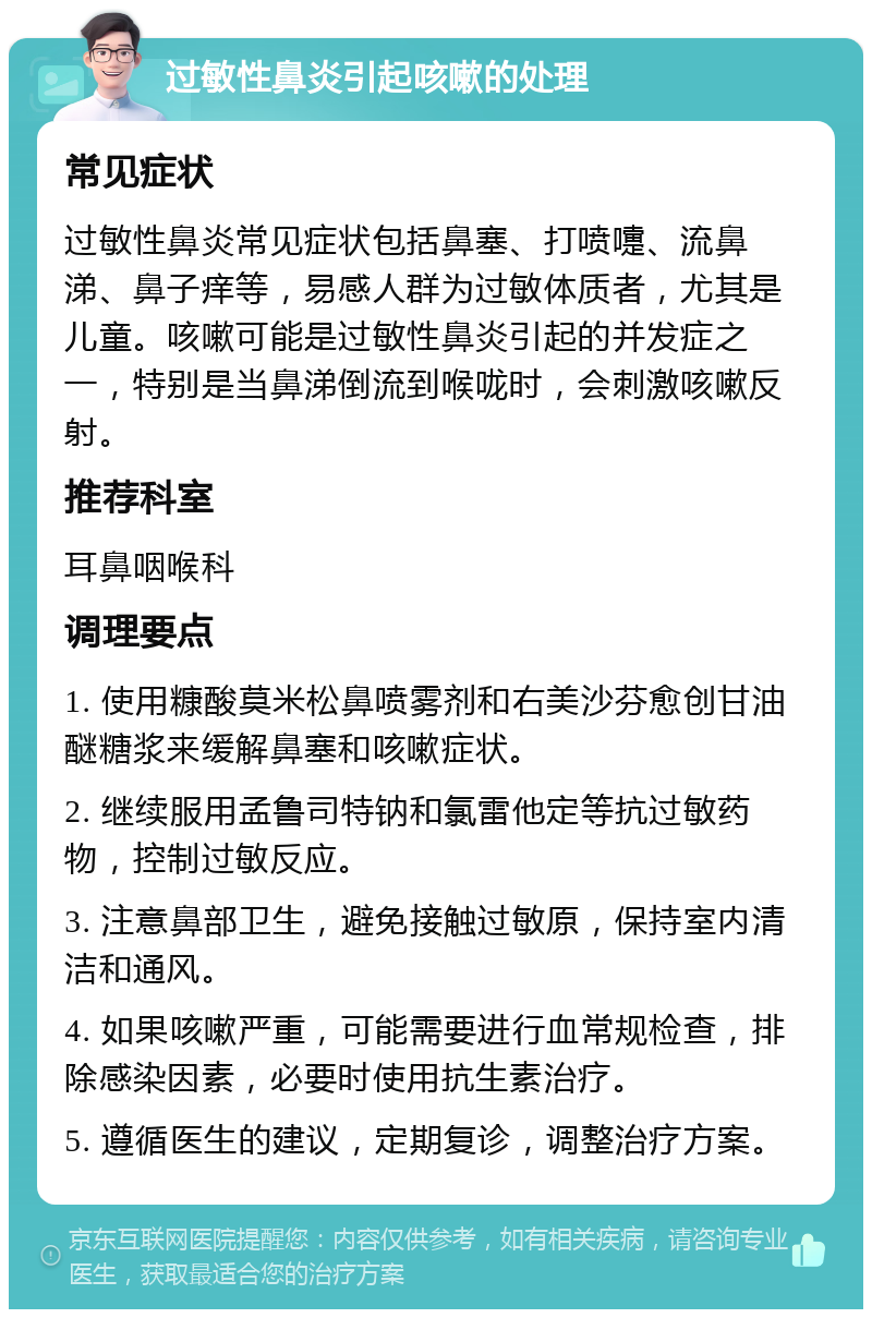 过敏性鼻炎引起咳嗽的处理 常见症状 过敏性鼻炎常见症状包括鼻塞、打喷嚏、流鼻涕、鼻子痒等，易感人群为过敏体质者，尤其是儿童。咳嗽可能是过敏性鼻炎引起的并发症之一，特别是当鼻涕倒流到喉咙时，会刺激咳嗽反射。 推荐科室 耳鼻咽喉科 调理要点 1. 使用糠酸莫米松鼻喷雾剂和右美沙芬愈创甘油醚糖浆来缓解鼻塞和咳嗽症状。 2. 继续服用孟鲁司特钠和氯雷他定等抗过敏药物，控制过敏反应。 3. 注意鼻部卫生，避免接触过敏原，保持室内清洁和通风。 4. 如果咳嗽严重，可能需要进行血常规检查，排除感染因素，必要时使用抗生素治疗。 5. 遵循医生的建议，定期复诊，调整治疗方案。