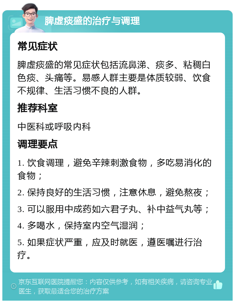 脾虚痰盛的治疗与调理 常见症状 脾虚痰盛的常见症状包括流鼻涕、痰多、粘稠白色痰、头痛等。易感人群主要是体质较弱、饮食不规律、生活习惯不良的人群。 推荐科室 中医科或呼吸内科 调理要点 1. 饮食调理，避免辛辣刺激食物，多吃易消化的食物； 2. 保持良好的生活习惯，注意休息，避免熬夜； 3. 可以服用中成药如六君子丸、补中益气丸等； 4. 多喝水，保持室内空气湿润； 5. 如果症状严重，应及时就医，遵医嘱进行治疗。