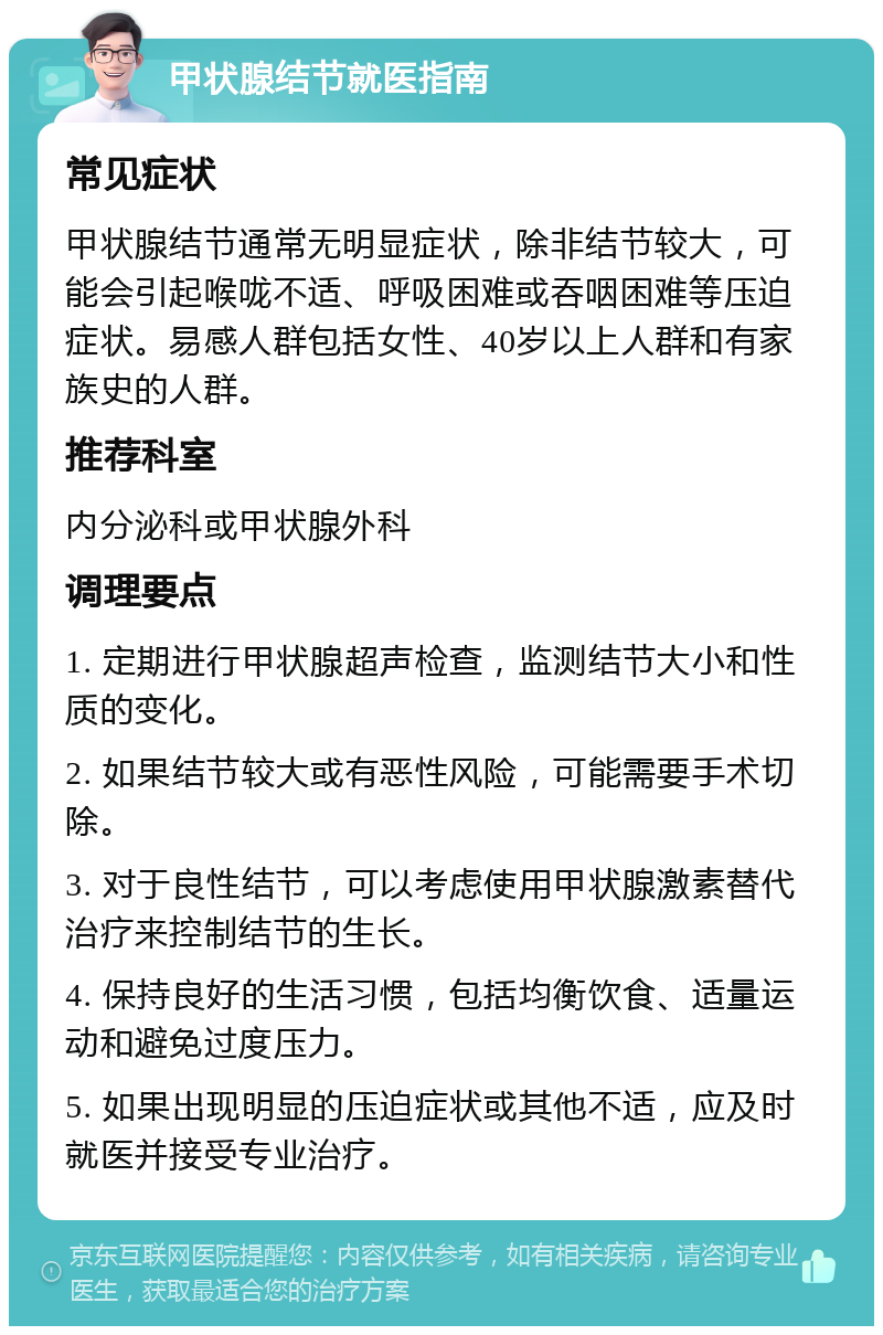 甲状腺结节就医指南 常见症状 甲状腺结节通常无明显症状，除非结节较大，可能会引起喉咙不适、呼吸困难或吞咽困难等压迫症状。易感人群包括女性、40岁以上人群和有家族史的人群。 推荐科室 内分泌科或甲状腺外科 调理要点 1. 定期进行甲状腺超声检查，监测结节大小和性质的变化。 2. 如果结节较大或有恶性风险，可能需要手术切除。 3. 对于良性结节，可以考虑使用甲状腺激素替代治疗来控制结节的生长。 4. 保持良好的生活习惯，包括均衡饮食、适量运动和避免过度压力。 5. 如果出现明显的压迫症状或其他不适，应及时就医并接受专业治疗。