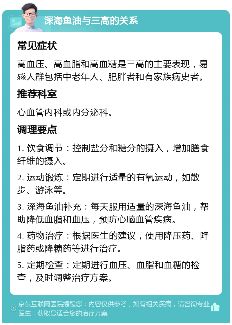 深海鱼油与三高的关系 常见症状 高血压、高血脂和高血糖是三高的主要表现，易感人群包括中老年人、肥胖者和有家族病史者。 推荐科室 心血管内科或内分泌科。 调理要点 1. 饮食调节：控制盐分和糖分的摄入，增加膳食纤维的摄入。 2. 运动锻炼：定期进行适量的有氧运动，如散步、游泳等。 3. 深海鱼油补充：每天服用适量的深海鱼油，帮助降低血脂和血压，预防心脑血管疾病。 4. 药物治疗：根据医生的建议，使用降压药、降脂药或降糖药等进行治疗。 5. 定期检查：定期进行血压、血脂和血糖的检查，及时调整治疗方案。