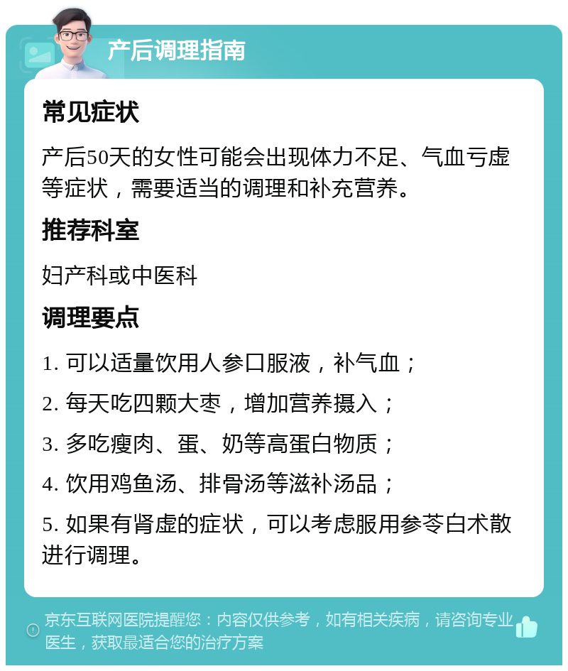 产后调理指南 常见症状 产后50天的女性可能会出现体力不足、气血亏虚等症状，需要适当的调理和补充营养。 推荐科室 妇产科或中医科 调理要点 1. 可以适量饮用人参口服液，补气血； 2. 每天吃四颗大枣，增加营养摄入； 3. 多吃瘦肉、蛋、奶等高蛋白物质； 4. 饮用鸡鱼汤、排骨汤等滋补汤品； 5. 如果有肾虚的症状，可以考虑服用参苓白术散进行调理。