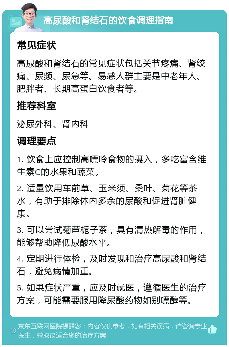 高尿酸和肾结石的饮食调理指南 常见症状 高尿酸和肾结石的常见症状包括关节疼痛、肾绞痛、尿频、尿急等。易感人群主要是中老年人、肥胖者、长期高蛋白饮食者等。 推荐科室 泌尿外科、肾内科 调理要点 1. 饮食上应控制高嘌呤食物的摄入，多吃富含维生素C的水果和蔬菜。 2. 适量饮用车前草、玉米须、桑叶、菊花等茶水，有助于排除体内多余的尿酸和促进肾脏健康。 3. 可以尝试菊苣栀子茶，具有清热解毒的作用，能够帮助降低尿酸水平。 4. 定期进行体检，及时发现和治疗高尿酸和肾结石，避免病情加重。 5. 如果症状严重，应及时就医，遵循医生的治疗方案，可能需要服用降尿酸药物如别嘌醇等。