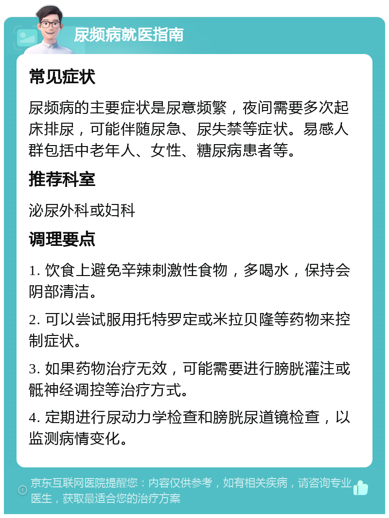 尿频病就医指南 常见症状 尿频病的主要症状是尿意频繁，夜间需要多次起床排尿，可能伴随尿急、尿失禁等症状。易感人群包括中老年人、女性、糖尿病患者等。 推荐科室 泌尿外科或妇科 调理要点 1. 饮食上避免辛辣刺激性食物，多喝水，保持会阴部清洁。 2. 可以尝试服用托特罗定或米拉贝隆等药物来控制症状。 3. 如果药物治疗无效，可能需要进行膀胱灌注或骶神经调控等治疗方式。 4. 定期进行尿动力学检查和膀胱尿道镜检查，以监测病情变化。