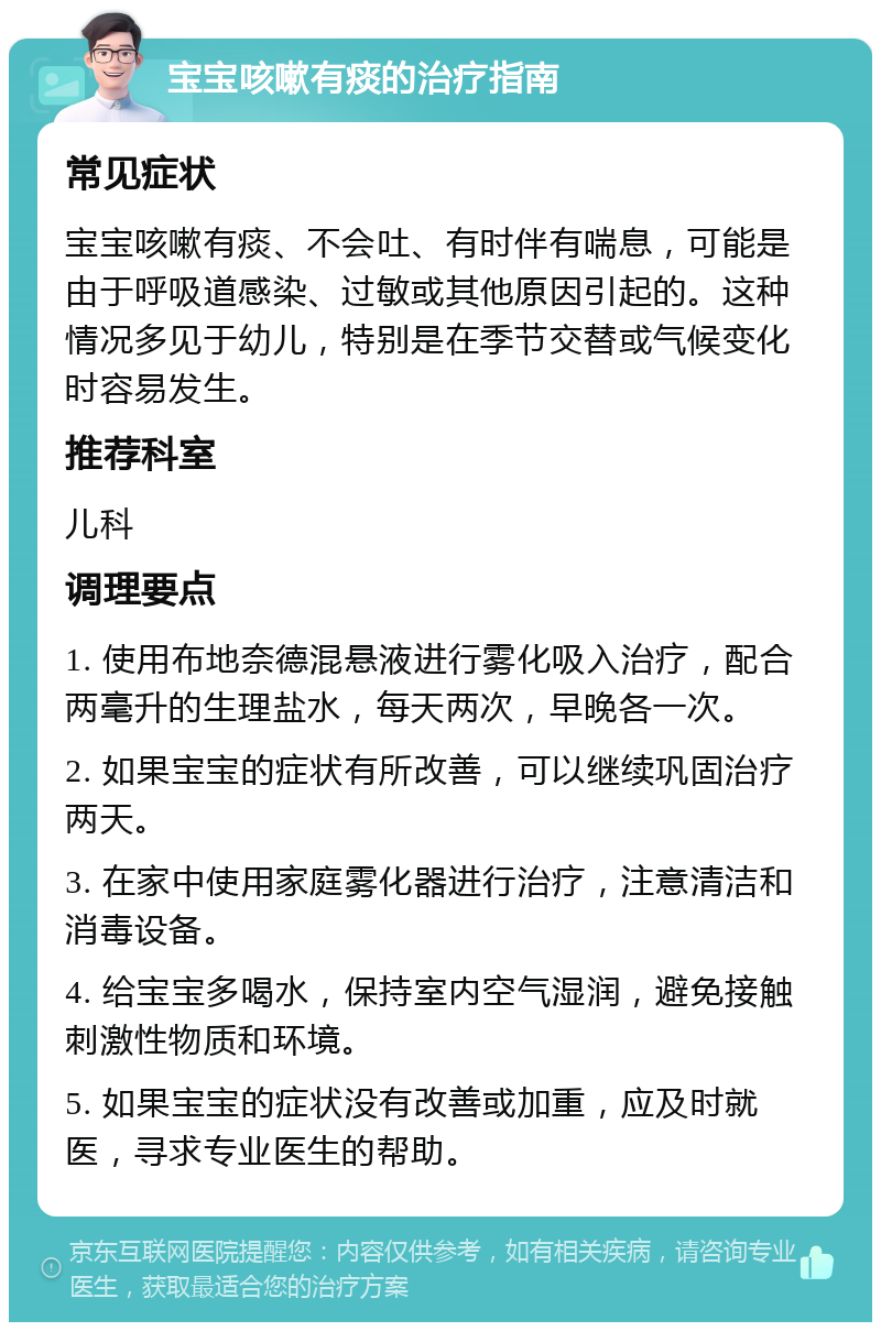 宝宝咳嗽有痰的治疗指南 常见症状 宝宝咳嗽有痰、不会吐、有时伴有喘息，可能是由于呼吸道感染、过敏或其他原因引起的。这种情况多见于幼儿，特别是在季节交替或气候变化时容易发生。 推荐科室 儿科 调理要点 1. 使用布地奈德混悬液进行雾化吸入治疗，配合两毫升的生理盐水，每天两次，早晚各一次。 2. 如果宝宝的症状有所改善，可以继续巩固治疗两天。 3. 在家中使用家庭雾化器进行治疗，注意清洁和消毒设备。 4. 给宝宝多喝水，保持室内空气湿润，避免接触刺激性物质和环境。 5. 如果宝宝的症状没有改善或加重，应及时就医，寻求专业医生的帮助。