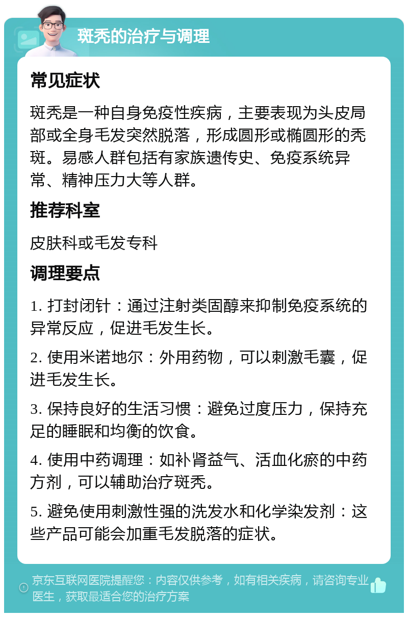 斑秃的治疗与调理 常见症状 斑秃是一种自身免疫性疾病，主要表现为头皮局部或全身毛发突然脱落，形成圆形或椭圆形的秃斑。易感人群包括有家族遗传史、免疫系统异常、精神压力大等人群。 推荐科室 皮肤科或毛发专科 调理要点 1. 打封闭针：通过注射类固醇来抑制免疫系统的异常反应，促进毛发生长。 2. 使用米诺地尔：外用药物，可以刺激毛囊，促进毛发生长。 3. 保持良好的生活习惯：避免过度压力，保持充足的睡眠和均衡的饮食。 4. 使用中药调理：如补肾益气、活血化瘀的中药方剂，可以辅助治疗斑秃。 5. 避免使用刺激性强的洗发水和化学染发剂：这些产品可能会加重毛发脱落的症状。