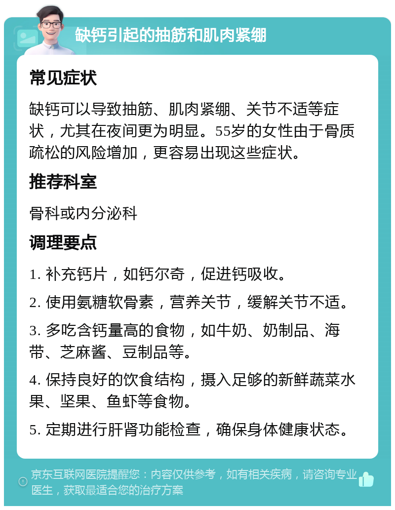 缺钙引起的抽筋和肌肉紧绷 常见症状 缺钙可以导致抽筋、肌肉紧绷、关节不适等症状，尤其在夜间更为明显。55岁的女性由于骨质疏松的风险增加，更容易出现这些症状。 推荐科室 骨科或内分泌科 调理要点 1. 补充钙片，如钙尔奇，促进钙吸收。 2. 使用氨糖软骨素，营养关节，缓解关节不适。 3. 多吃含钙量高的食物，如牛奶、奶制品、海带、芝麻酱、豆制品等。 4. 保持良好的饮食结构，摄入足够的新鲜蔬菜水果、坚果、鱼虾等食物。 5. 定期进行肝肾功能检查，确保身体健康状态。