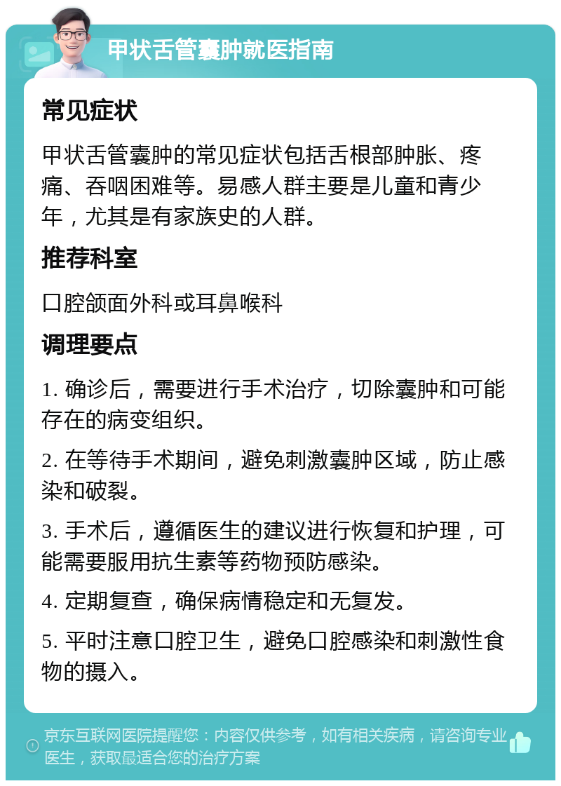 甲状舌管囊肿就医指南 常见症状 甲状舌管囊肿的常见症状包括舌根部肿胀、疼痛、吞咽困难等。易感人群主要是儿童和青少年，尤其是有家族史的人群。 推荐科室 口腔颌面外科或耳鼻喉科 调理要点 1. 确诊后，需要进行手术治疗，切除囊肿和可能存在的病变组织。 2. 在等待手术期间，避免刺激囊肿区域，防止感染和破裂。 3. 手术后，遵循医生的建议进行恢复和护理，可能需要服用抗生素等药物预防感染。 4. 定期复查，确保病情稳定和无复发。 5. 平时注意口腔卫生，避免口腔感染和刺激性食物的摄入。