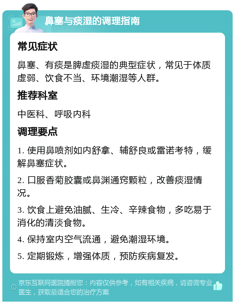 鼻塞与痰湿的调理指南 常见症状 鼻塞、有痰是脾虚痰湿的典型症状，常见于体质虚弱、饮食不当、环境潮湿等人群。 推荐科室 中医科、呼吸内科 调理要点 1. 使用鼻喷剂如内舒拿、辅舒良或雷诺考特，缓解鼻塞症状。 2. 口服香菊胶囊或鼻渊通窍颗粒，改善痰湿情况。 3. 饮食上避免油腻、生冷、辛辣食物，多吃易于消化的清淡食物。 4. 保持室内空气流通，避免潮湿环境。 5. 定期锻炼，增强体质，预防疾病复发。