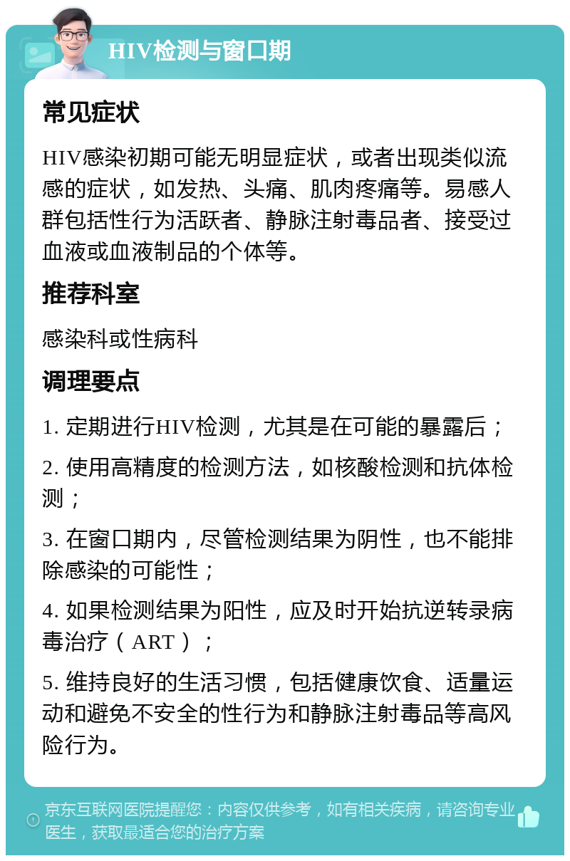 HIV检测与窗口期 常见症状 HIV感染初期可能无明显症状，或者出现类似流感的症状，如发热、头痛、肌肉疼痛等。易感人群包括性行为活跃者、静脉注射毒品者、接受过血液或血液制品的个体等。 推荐科室 感染科或性病科 调理要点 1. 定期进行HIV检测，尤其是在可能的暴露后； 2. 使用高精度的检测方法，如核酸检测和抗体检测； 3. 在窗口期内，尽管检测结果为阴性，也不能排除感染的可能性； 4. 如果检测结果为阳性，应及时开始抗逆转录病毒治疗（ART）； 5. 维持良好的生活习惯，包括健康饮食、适量运动和避免不安全的性行为和静脉注射毒品等高风险行为。